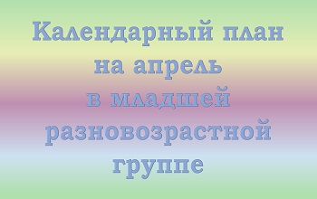 План воспитателя младшей разновозрастной группы на апрель